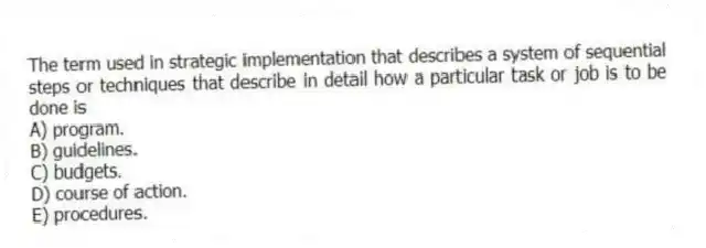 The term used in strategic implementation that describes a system of sequential steps or techniques that describe in detail how a particular task or job is to be done is
A) program.
B) guidelines.
C) budgets.
D) course of action.
E) procedures.