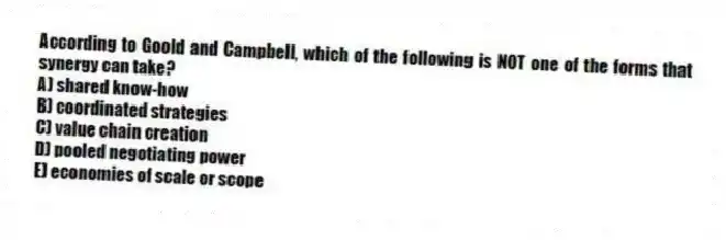 According to Goold and Campbell, which of the following is NOT one of the forms that synergy can take?
A) shared know-how
B) coordinated strategies
C) value chain creation
D) pooled negotiating power
E) economies of scale or scope