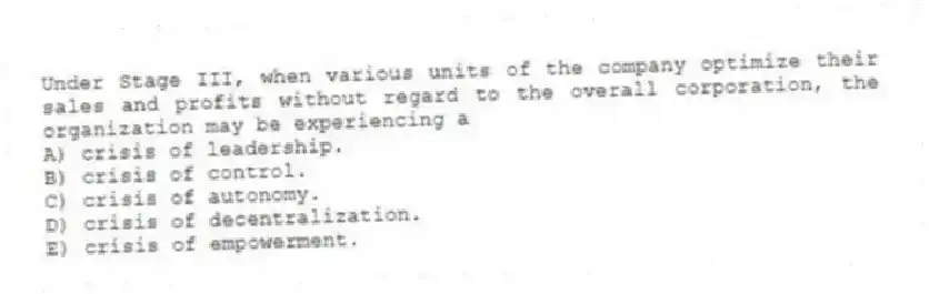 Under Stage III, when various units of the company optimize their sales and profits without regard to the overall corporation, the organization may be experiencing a
A) crisis of leadership.
B) crisis of control.
C) crisis of autonomy.
D) crisis of decentralization.
E) crisis of empowerment.