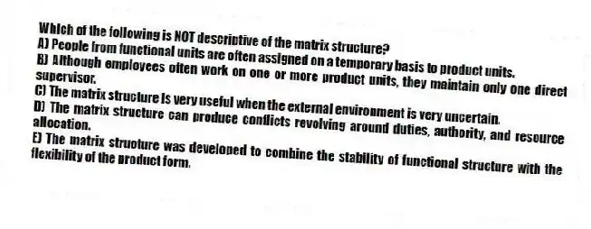Which of the following is NOT descriptive of the matrix structure?
A) People from functional units are often assigned on a temporary basis to product units.
B) Although employees often work on one or more product units, they maintain only one direct supervisor.
C) The matrix structure is very useful when the external environment is very uncertain.
D) The matrix structure can produce conflicts revolving around duties, authority, and resource allocation.
E) The matrix structure was developed to combine the stability of functional structure with the flexibility of the product form.