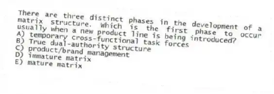 There are three distinct phases in the development of a matrix structure. Which is the first phase to occur usually when a new product line is being introduced?
A) temporary cross-functional task forces
B) True dual-authority structure
C) product/brand management
D) immature matrix
E) mature matrix