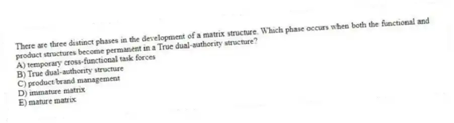 There are three distinct phases in the development of a matrix structure. Which phase occurs when both the functional and product structures become permanent in a True dual-authority structure?
A) temporary cross-functional task forces
B) True dual-authority structure
C) product/brand management
D) immature matrix
E) mature matrix