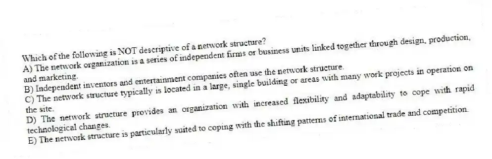 Which of the following is NOT descriptive of a network structure?
A) The network organization is a series of independent firms or business units linked together through design, production, and marketing.
B) Independent inventors and entertainment companies often use the network structure.
C) The network structure typically is located in a large, single building or areas with many work projects in operation on the site.
D) The network structure provides an organization with increased flexibility and adaptability to cope with rapid technological changes.
E) The network structure is particularly suited to coping with the shifting patterns of international trade and competition.