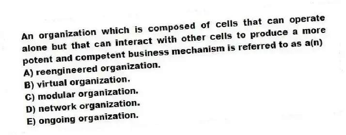 An organization which is composed of cells that can operate alone but that can interact with other cells to produce a more potent and competent business mechanism is referred to as a(n)
A) reengineered organization.
B) virtual organization.
C) modular organization.
D) network organization.
E) ongoing organization.