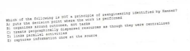 Which of the following is NOT a principle of reengineering identified by Hammer?
A) puts the decision point where the work is performed
B) organizes around outcomes, not tasks
C) treats geographically dispersed resources as though they were centralized
D) links parallel activities
E) captures information once at the source