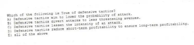 Which of the following is True of defensive tactics?
A) Defensive tactics aim to lower the probability of attack.
B) Defensive tactics divert attacks to less threatening avenues.
C) Defensive tactics lessen the intensity of an attack.
D) Defensive tactics reduce short-term profitability to ensure long-term profitability.
E) all of the above
