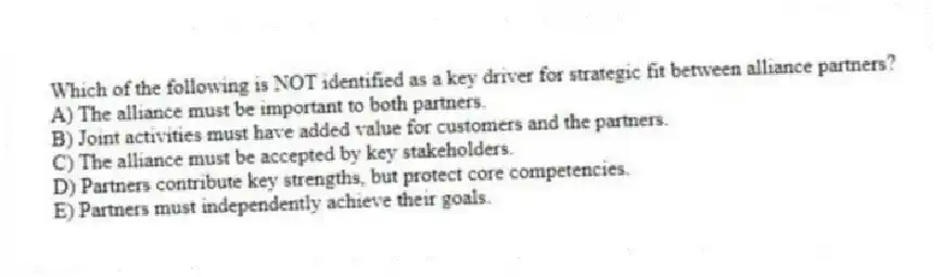 Which of the following is NOT identified as a key driver for strategic fit between alliance partners?
A) The alliance must be important to both partners.
B) Joint activities must have added value for customers and the partners.
C) The alliance must be accepted by key stakeholders.
D) Partners contribute key strengths, but protect core competencies.
E) Partners must independently achieve their goals.
