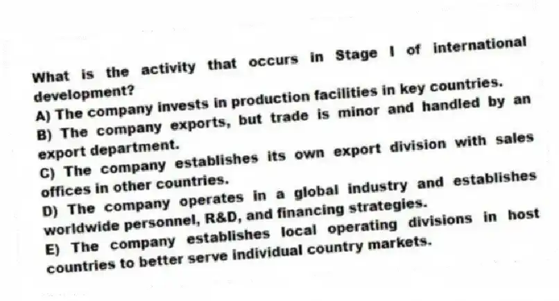 What is the activity that occurs in Stage I of international development?
A) The company invests in production facilities in key countries.
B) The company exports, but trade is minor and handled by an export department.
C) The company establishes its own export division with sales offices in other countries.
D) The company operates in a global industry and establishes worldwide personnel, R&D, and financing strategies.
E) The company establishes local operating divisions in host countries to better serve individual country markets.