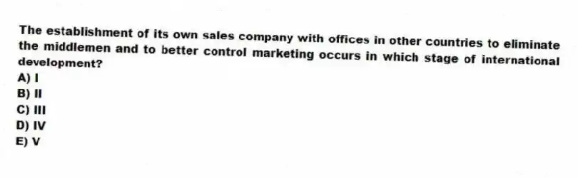 The establishment of its own sales company with offices in other countries to eliminate the middlemen and to better control marketing occurs in which stage of international development?
A) I
B) II
C) III
D) IV
E) V