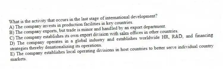 What is the activity that occurs in the last stage of international development?
A) The company invests in production facilities in key countries.
B) The company exports, but trade is minor and handled by an export department.
C) The company establishes its own export division with sales offices in other countries.
D) The company operates in a global industry and establishes worldwide HR, R&D, and financing strategies thereby denationalizing its operations.
E) The company establishes local operating divisions in host countries to better serve individual country markets.