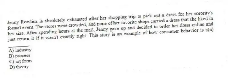 Jenny Rowlins is absolutely exhausted after her shopping trip to pick out a dress for her sorority's formal event. The stores were crowded, and none of her favorite shops carried a dress that she liked in her size. After spending hours at the mall, Jenny gave up and decided to order her dress online and just return it if it wasn't exactly right. This story is an example of how consumer behavior is a(n) ________.
A) industry
B) process
C) art form
D) theory