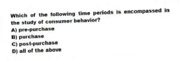 Which of the following time periods is encompassed in the study of consumer behavior?
A) pre-purchase
B) purchase
C) post-purchase
D) all of the above