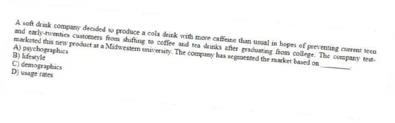 A soft drink company decided to produce a cola drink with more caffeine than usual in hopes of preventing current teen and early-twenties customers from shifting to coffee and tea drinks after graduating from college. The company test-marketed this new product at a Midwestern university. The company has segmented the market based on ________.
A) psychographics
B) lifestyle
C) demographics
D) usage rates