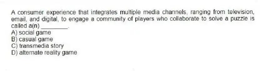 A consumer experience that integrates multiple media channels, ranging from television, email, and digital, to engage a community of players who collaborate to solve a puzzle is called a(n) ________.
A) social game
B) casual game
C) transmedia story
D) alternate reality game