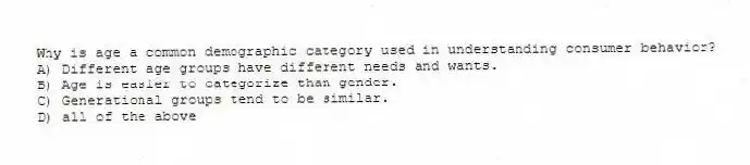 Why is age a common demographic category used in understanding consumer behavior?
A) Different age groups have different needs and wants.
B) Age is easier to categorize than gender.
C) Generational groups tend to be similar.
D) all of the above