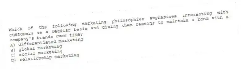 Which of the following marketing philosophies emphasizes interacting with customers on a regular basis and giving them reasons to maintain a bond with a company's brands over time?
A) differentiated marketing
B) global marketing
C) social marketing
D) relationship marketing