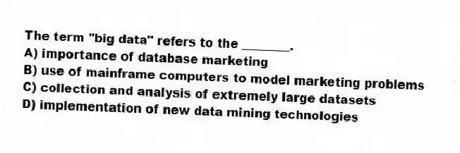 The term "big data" refers to the ________.
A) importance of database marketing
B) use of mainframe computers to model marketing problems
C) collection and analysis of extremely large datasets
D) implementation of new data mining technologies