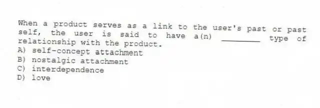When a product serves as a link to the user's past or past self, the user is said to have a(n) ________ type of relationship with the product.
A) self-concept attachment
B) nostalgic attachment
C) interdependence
D) love