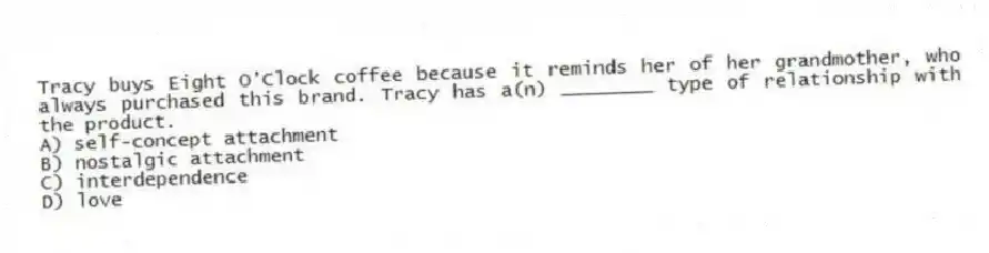 Tracy buys Eight O'Clock coffee because it reminds her of her grandmother, who always purchased this brand. Tracy has a(n) ________ type of relationship with the product.
A) self-concept attachment
B) nostalgic attachment
C) interdependence
D) love