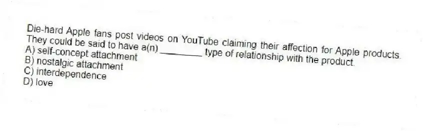 Die-hard Apple fans post videos on YouTube claiming their affection for Apple products. They could be said to have a(n) ________ type of relationship with the product.
A) self-concept attachment
B) nostalgic attachment
C) interdependence
D) love