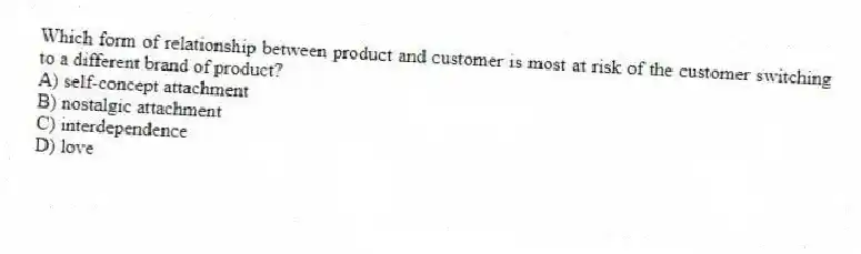 Which form of relationship between product and customer is most at risk of the customer switching to a different brand of product?
A) self-concept attachment
B) nostalgic attachment
C) interdependence
D) love