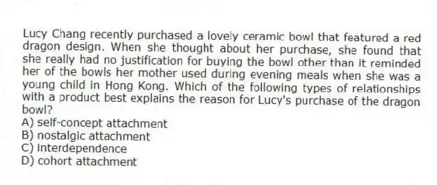 Lucy Chang recently purchased a lovely ceramic bowl that featured a red dragon design. When she thought about her purchase, she found that she really had no justification for buying the bowl other than it reminded her of the bowls her mother used during evening meals when she was a young child in Hong Kong. Which of the following types of relationships with a product best explains the reason for Lucy's purchase of the dragon bowl?
A) self-concept attachment
B) nostalgic attachment
C) interdependence
D) cohort attachment