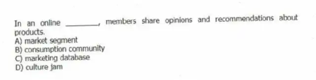 In an online ________, members share opinions and recommendations about products.
A) market segment
B) consumption community
C) marketing database
D) culture jam