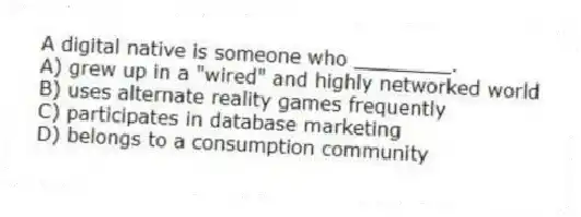 A digital native is someone who ________.
A) grew up in a "wired" and highly networked world
B) uses alternate reality games frequently
C) participates in database marketing
D) belongs to a consumption community