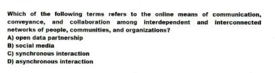 Which of the following terms refers to the online means of communication, conveyance, and collaboration among interdependent and interconnected networks of people, communities, and organizations?
A) open data partnership
B) social media
C) synchronous interaction
D) asynchronous interaction