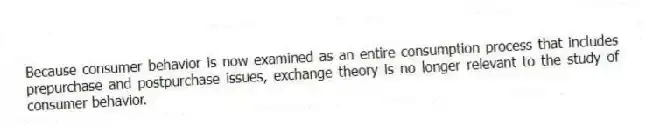 Because consumer behavior is now examined as an entire consumption process that includes prepurchase and postpurchase issues, exchange theory is no longer relevant to the study of consumer behavior.