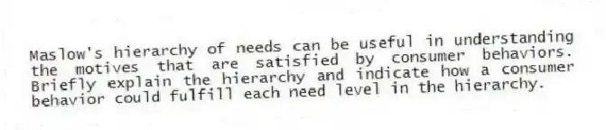Maslow's hierarchy of needs can be useful in understanding the motives that are satisfied by consumer behaviors. Briefly explain the hierarchy and indicate how a consumer behavior could fulfill each need level in the hierarchy.