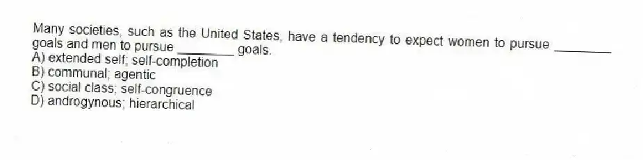 Many societies, such as the United States, have a tendency to expect women to pursue ________ goals and men to pursue ________ goals.
A) extended self; self-completion
B) communal; agentic
C) social class; self-congruence
D) androgynous; hierarchical