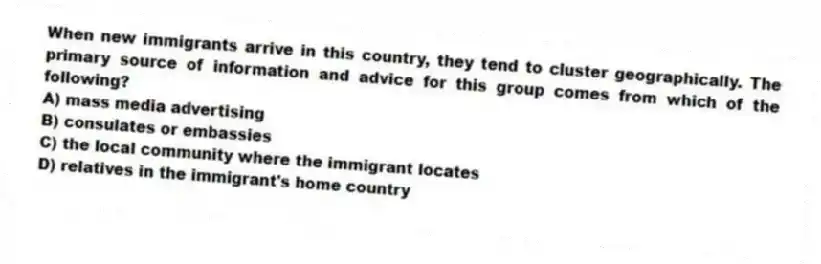 When new immigrants arrive in this country, they tend to cluster geographically. The primary source of information and advice for this group comes from which of the following?
A) mass media advertising
B) consulates or embassies
C) the local community where the immigrant locates
D) relatives in the immigrant's home country