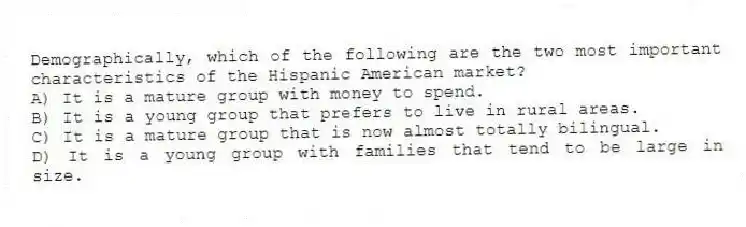 Demographically, which of the following are the two most important characteristics of the Hispanic American market?
A) It is a mature group with money to spend.
B) It is a young group that prefers to live in rural areas.
C) It is a mature group that is now almost totally bilingual.
D) It is a young group with families that tend to be large in size.