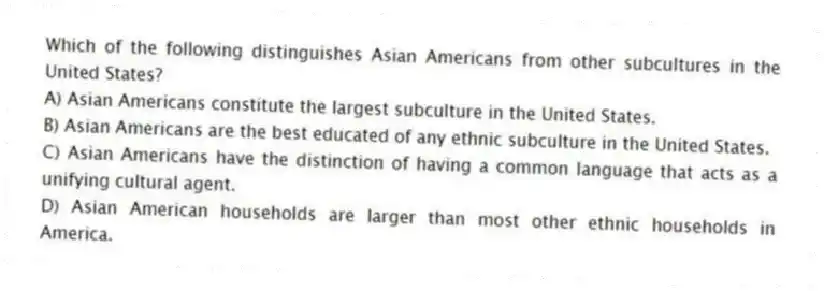 Which of the following distinguishes Asian Americans from other subcultures in the United States?
A) Asian Americans constitute the largest subculture in the United States.
B) Asian Americans are the best educated of any ethnic subculture in the United States.
C) Asian Americans have the distinction of having a common language that acts as a unifying cultural agent.
D) Asian American households are larger than most other ethnic households in America.