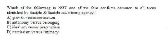 Which of the following is NOT one of the four conflicts common to all teens identified by Saatchi & Saatchi advertising agency?
A) growth versus restriction
B) autonomy versus belonging
C) idealism versus pragmatism
D) narcissism versus intimacy
