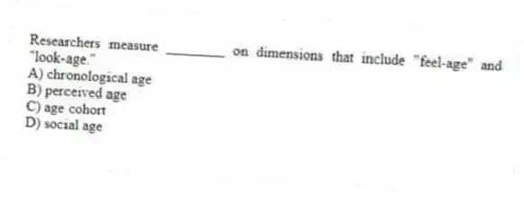 Researchers measure ________ on dimensions that include "feel-age" and "look-age."
A) chronological age
B) perceived age
C) age cohort
D) social age