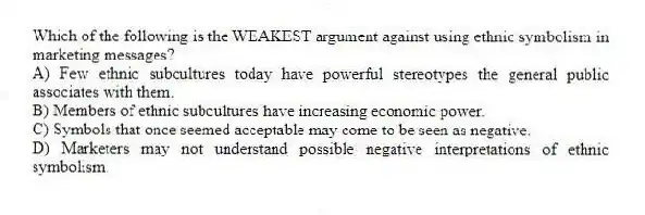 Which of the following is the WEAKEST argument against using ethnic symbolism in marketing messages?
A) Few ethnic subcultures today have powerful stereotypes the general public associates with them.
B) Members of ethnic subcultures have increasing economic power.
C) Symbols that once seemed acceptable may come to be seen as negative.
D) Marketers may not understand possible negative interpretations of ethnic symbolism.