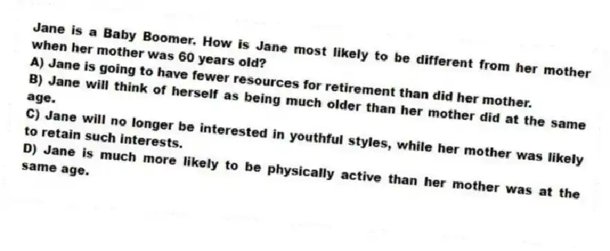 Jane is a Baby Boomer. How is Jane most likely to be different from her mother when her mother was 60 years old?
A) Jane is going to have fewer resources for retirement than did her mother.
B) Jane will think of herself as being much older than her mother did at the same age.
C) Jane will no longer be interested in youthful styles, while her mother was likely to retain such interests.
D) Jane is much more likely to be physically active than her mother was at the same age.