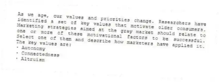 As we age, our values and priorities change. Researchers have identified a set of key values that motivate older consumers. Marketing strategies aimed at the gray market should relate to one or more of these motivational factors to be successful. Select one of them and describe how marketers have applied it. The key values are:
∙ Autonomy
∙ Connectedness
∙ Altruism