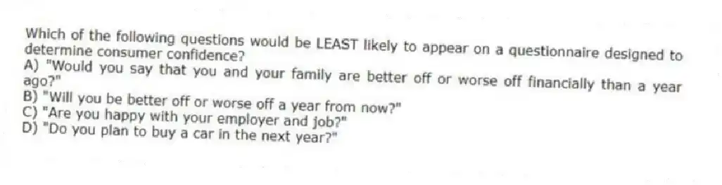 Which of the following questions would be LEAST likely to appear on a questionnaire designed to determine consumer confidence?
A) "Would you say that you and your family are better off or worse off financially than a year ago?"
B) "Will you be better off or worse off a year from now?"
C) "Are you happy with your employer and job?"
D) "Do you plan to buy a car in the next year?"