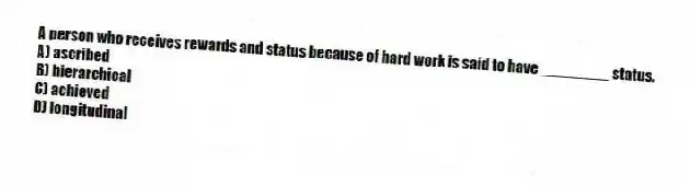 A person who receives rewards and status because of hard work is said to have ________ status.
A) ascribed
B) hierarchical
C) achieved
D) longitudinal