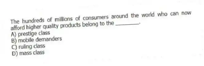 The hundreds of millions of consumers around the world who can now afford higher quality products belong to the ________.
A) prestige class
B) mobile demanders
C) ruling class
D) mass class