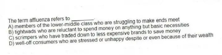The term affluenza refers to ________.
A) members of the lower-middle class who are struggling to make ends meet
B) tightwads who are reluctant to spend money on anything but basic necessities
C) scrimpers who have traded down to less expensive brands to save money
D) well-off consumers who are stressed or unhappy despite or even because of their wealth