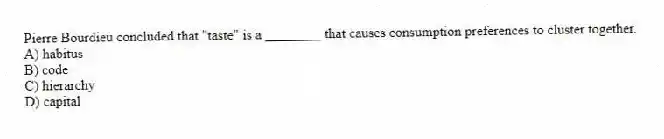 Pierre Bourdieu concluded that "taste" is a ________ that causes consumption preferences to cluster together.
A) habitus
B) code
C) hierarchy
D) capital