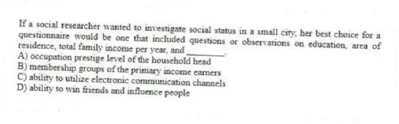 If a social researcher wanted to investigate social status in a small city, her best choice for a questionnaire would be one that included questions or observations on education, area of residence, total family income per year, and ________.
A) occupation prestige level of the household head
B) membership groups of the primary income earners
C) ability to utilize electronic communication channels
D) ability to win friends and influence people
