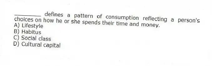 ________ defines a pattern of consumption reflecting a person's choices on how he or she spends their time and money.
A) Lifestyle
B) Habitus
C) Social class
D) Cultural capital