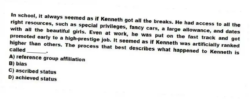In school, it always seemed as if Kenneth got all the breaks. He had access to all the right resources, such as special privileges, fancy cars, a large allowance, and dates with all the beautiful girls. Even at work, he was put on the fast track and got promoted early to a high-prestige job. It seemed as if Kenneth was artificially ranked higher than others. The process that best describes what happened to Kenneth is called ________.
A) reference group affiliation
B) bias
C) ascribed status
D) achieved status