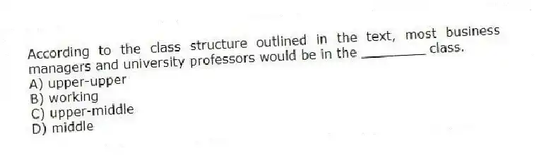 According to the class structure outlined in the text, most business managers and university professors would be in the ________ class.
A) upper-upper
B) working
C) upper-middle
D) middle