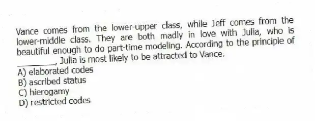 Vance comes from the lower-upper class, while Jeff comes from the lower-middle class. They are both madly in love with Julia, who is beautiful enough to do part-time modeling. According to the principle of ________, Julia is most likely to be attracted to Vance.
A) elaborated codes
B) ascribed status
C) hierogamy
D) restricted codes